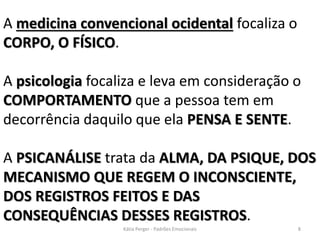 A medicina convencional ocidental focaliza o
CORPO, O FÍSICO.
A psicologia focaliza e leva em consideração o
COMPORTAMENTO que a pessoa tem em
decorrência daquilo que ela PENSA E SENTE.
A PSICANÁLISE trata da ALMA, DA PSIQUE, DOS
MECANISMO QUE REGEM O INCONSCIENTE,
DOS REGISTROS FEITOS E DAS
CONSEQUÊNCIAS DESSES REGISTROS.
8Kátia Perger - Padrões Emocionais
 