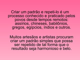 Criar um padrão e repeti-lo é um processo conhecido e praticado pelos povos desde tempos remotos: assírios, chineses, babilônios, gregos, egípcios, índios e outros. Muitos artesãos e artistas procuram criar um padrão simples que possa ser repetido de tal forma que o resultado seja harmonioso e belo. 