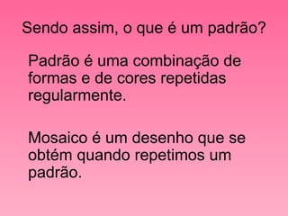 Sendo assim, o que é um padrão? Padrão é uma combinação de formas e de cores repetidas regularmente. Mosaico é um desenho que se obtém quando repetimos um padrão. 