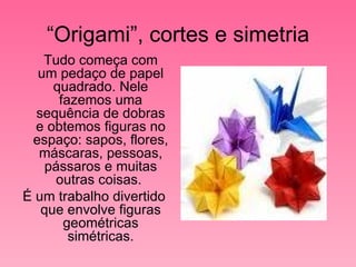 “ Origami”, cortes e simetria Tudo começa com um pedaço de papel quadrado. Nele fazemos uma sequência de dobras e obtemos figuras no espaço: sapos, flores, máscaras, pessoas, pássaros e muitas outras coisas.  É um trabalho divertido que envolve figuras geométricas simétricas. 