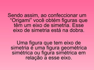 Sendo assim, ao confeccionar um “Origami” você obtém figuras que têm um eixo de simetria. Esse eixo de simetria está na dobra. Uma figura que tem eixo de simetria é uma figura geométrica simétrica ou figura simétrica em relação a esse eixo. 