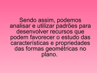 Sendo assim, podemos analisar e utilizar padrões para desenvolver recursos que podem favorecer o estudo das características e propriedades das formas geométricas no plano.  