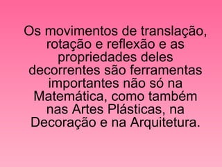 Os movimentos de translação, rotação e reflexão e as propriedades deles decorrentes são ferramentas importantes não só na Matemática, como também nas Artes Plásticas, na Decoração e na Arquitetura. 