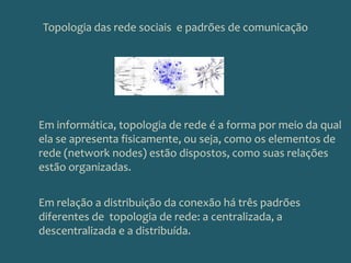 Topologia das rede sociais  e padrões de comunicação Em informática, topologia de rede é a forma por meio da qual ela se apresenta fisicamente, ou seja, como os elementos de rede (network nodes) estão dispostos, como suas relações estão organizadas.Em relação a distribuição da conexão há três padrões diferentes de  topologia de rede: a centralizada, a descentralizada e a distribuída.