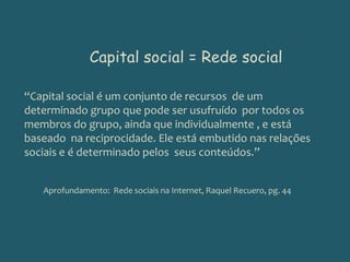 Capital social = Rede social“Capital social é um conjunto de recursos  de um determinado grupo que pode ser usufruído  por todos os membros do grupo, ainda que individualmente , e está baseado  na reciprocidade. Ele está embutido nas relações sociais e é determinado pelos  seus conteúdos.”Aprofundamento:  Rede sociais na Internet, Raquel Recuero, pg. 44