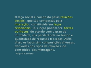 O laço social é composto pelas relaçõessociais,  que são compostas pela interação , constituída em laços relacionais. Tais laços podem ser  fortes ou fracos, de acordo com o grau de intimidade, sua persistência no tempo e quantidade de recursos trocadas. Além disso os laços têm composições diversas, derivadas dos tipos de relação e do conteúdos  das mensagens.Raquel Recuero