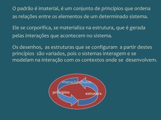 O padrão é imaterial, é um conjunto de princípios que ordena as relações entre os elementos de um determinado sistema. Ele se corporifica, se materializa na estrutura, que é gerada pelas interações que acontecem no sistema. Os desenhos,  as estruturas que se configuram  a partir destes princípios  são variados, pois o sistemas interagem e se modelam na interação com os contextos onde se  desenvolvem.Interações/fluxosprincípiosestrutura