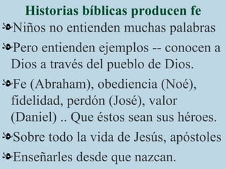 Historias bíblicas producen fe Niños no entienden muchas palabras Pero entienden ejemplos -- conocen a Dios a través del pueblo de Dios. Fe (Abraham), obediencia (Noé), fidelidad, perdón (José), valor (Daniel) .. Que éstos sean sus héroes. Sobre todo la vida de Jesús, apóstoles Enseñarles desde que nazcan. 