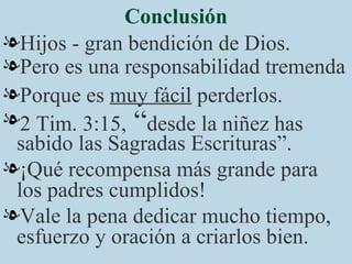 Conclusión Hijos - gran bendición de Dios. Pero es una responsabilidad tremenda Porque es  muy fácil  perderlos. 2 Tim. 3:15,  “ desde la niñez has sabido las Sagradas Escrituras”. ¡Qué recompensa más grande para los padres cumplidos!  Vale la pena dedicar mucho tiempo, esfuerzo y oración a criarlos bien. 