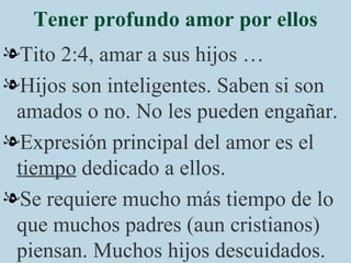 Tener profundo amor por ellos Tito 2:4, amar a sus hijos … Hijos son inteligentes. Saben si son amados o no. No les pueden engañar. Expresión principal del amor es el  tiempo  dedicado a ellos. Se requiere mucho más tiempo de lo que muchos padres (aun cristianos) piensan. Muchos hijos descuidados. 