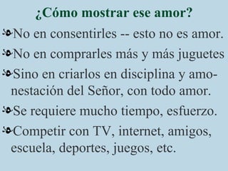 ¿Cómo mostrar ese amor? No en consentirles -- esto no es amor. No en comprarles más y más juguetes  Sino en criarlos en disciplina y amo-nestación del Señor, con todo amor. Se requiere mucho tiempo, esfuerzo. Competir con TV, internet, amigos, escuela, deportes, juegos, etc. 