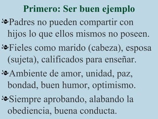 Primero: Ser buen ejemplo Padres no pueden compartir con hijos lo que ellos mismos no poseen. Fieles como marido (cabeza), esposa (sujeta), calificados para enseñar. Ambiente de amor, unidad, paz, bondad, buen humor, optimismo. Siempre aprobando, alabando la obediencia, buena conducta. 