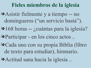 Fieles miembros de la iglesia Asistir fielmente y a tiempo -- no domingueros (“un servicio basta”). 168 horas -- ¿cuántas para la iglesia? Participar - en los cinco actos .. Cada uno con su propia Biblia (libro de texto para estudiar), himnario. Actitud sana hacia la iglesia .. 