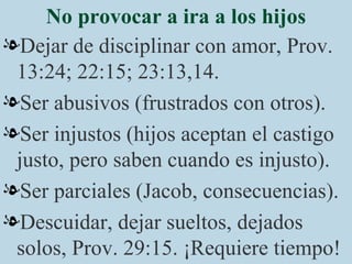 No provocar a ira a los hijos Dejar de disciplinar con amor, Prov. 13:24; 22:15; 23:13,14. Ser abusivos (frustrados con otros). Ser injustos (hijos aceptan el castigo justo, pero saben cuando es injusto). Ser parciales (Jacob, consecuencias). Descuidar, dejar sueltos, dejados solos, Prov. 29:15. ¡Requiere tiempo! 