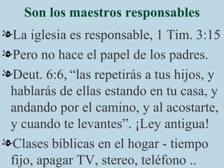 Son los maestros responsables La iglesia es responsable, 1 Tim. 3:15 Pero no hace el papel de los padres. Deut. 6:6,   “las repetirás a tus hijos, y hablarás de ellas estando en tu casa, y andando por el camino, y al acostarte, y cuando te levantes”. ¡Ley antigua! Clases bíblicas en el hogar - tiempo fijo, apagar TV, stereo, teléfono .. 