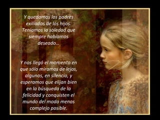 Y quedamos los padres exiliados de los hijos. Teníamos la soledad que siempre habíamos deseado… Y nos llegó el momento en que sólo miramos de lejos, algunos, en silencio, y esperamos que elijan bien en la búsqueda de la felicidad y conquisten el mundo del modo menos complejo posible. 