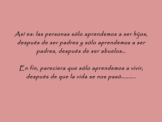Así es: las personas sólo aprendemos a ser hijos, después de ser padres y sólo aprendemos a ser padres, después de ser abuelos… En fin, pareciera que sólo aprendemos a vivir, después de que la vida se nos pasó……….. 