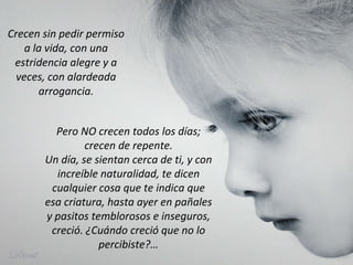 Crecen sin pedir permiso a la vida, con una estridencia alegre y a veces, con alardeada arrogancia. Pero NO crecen todos los días; crecen de repente. Un día, se sientan cerca de ti, y con increíble naturalidad, te dicen cualquier cosa que te indica que esa criatura, hasta ayer en pañales y pasitos temblorosos e inseguros, creció. ¿Cuándo creció que no lo percibiste?… 