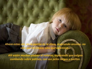 Ahora estas ahí, en la puerta de la disco, esperando ansioso, no sólo que no crezca, sino que aparezca… Allí están muchos padres al volante, esperando que salgan zumbando sobre patines, con sus pelos largos y sueltos. 