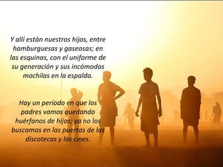Y allí están nuestros hijos, entre hamburguesas y gaseosas; en las esquinas, con el uniforme de su generación y sus incómodas mochilas en la espalda. Hay un período en que los padres vamos quedando huérfanos de hijos; ya no los buscamos en las puertas de las discotecas y los cines. 