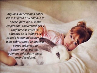 Algunos, deberíamos haber ido más junto a su cama, a la noche, para oír su alma respirando, conversaciones y confidencias entre las sábanas de la infancia; y cuando fueron adolescentes, a los cubrecamas de aquellas piezas cubiertas de calcomanías, posters, agendas coloridas y discos ensordecedores. 