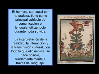 El hombre, ser social por naturaleza, tiene como principal vehículo de comunicación el lenguaje, utilizándolo durante  toda su vida. La interpretación de la realidad, la interacción y la transmisión cultural, con todo lo que ello implica, se hace posible, fundamentalmente a través del lenguaje. 