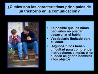 ¿Cuáles son las características principales de un trastorno en la comunicación? Es posible que los niños pequeños no puedan desarrollar el habla. Vocabulario limitado para su edad. Algunos niños tienen dificultad para comprender instrucciones simples o no pueden asignarle nombres a los objetos. 