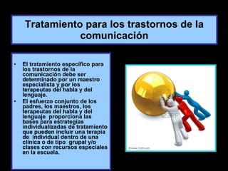 Tratamiento para los trastornos de la comunicación El tratamiento específico para los trastornos de la comunicación debe ser determinado por un maestro especialista y por los terapeutas del habla y del lenguaje. El esfuerzo conjunto de los padres, los maestros, los terapeutas del habla y del lenguaje  proporciona las bases para estrategias individualizadas de tratamiento que pueden incluir una terapia de  individual dentro de una clínica o de tipo  grupal y/o clases con recursos especiales en la escuela. 