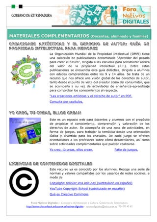ho
Foro Nativos Digitales - Consejería de Educación y Cultura. Gobierno de Extremadura.
http://enmarchaconlastic.educarex.es/nativos-digitales - nativosdigitales@educarex.es. 924 00 40 62
CCCRRREEEAAACCCIIIOOONNNEEESSS AAARRRTTTÍÍÍSSSTTTIIICCCAAASSS YYY EEELLL DDDEEERRREEECCCHHHOOO DDDEEE AAAUUUTTTOOORRR::: GGGUUUÍÍÍAAA DDDEEE
PPPRRROOOPPPIIIEEEDDDAAADDD IIINNNTTTEEELLLEEECCCTTTUUUAAALLL PPPAAARRRAAA MMMEEENNNOOORRREEESSS
La Organización Mundial de la Propiedad Intelectual (OMPI) tiene
una colección de publicaciones denominada “Aprender del pasado
para crear el futuro”, dirigida a las escuelas para sensibilizar acerca
del valor de la propiedad intelectual (P.I.). Entre estas
publicaciones se encuentra esta guía didáctica, dirigida a alumnos
con edades comprendidas entre los 9 y 14 años. Se trata de un
recurso que nos ofrece una visión global de los derechos de autor,
tanto desde el punto de vista del creador como del consumidor, que
se acompaña a su vez de actividades de enseñanza-aprendizaje
para comprobar los conocimientos al respecto.
“Las creaciones artísticas y el derecho de autor” en PDF.
Consulta por capítulos.
YYYOOO CCCRRREEEOOO,,, TTTÚÚÚ CCCRRREEEAAASSS,,, EEELLLLLLOOOSSS CCCRRREEEAAANNN
Este es un espacio web para docentes y alumnos con el propósito
de propiciar el conocimiento, comprensión y valoración de los
derechos de autor. Se acompaña de una zona de actividades, en
forma de juegos, para trabajar la temática desde una orientación
lúdica y divertida para los chavales. De cada juego se ofrecen
orientaciones a los profesores sobre cómo desarrollarlos, así como
sobre actividades complementarias que pueden realizarse.
Yo creo, tú creas, ellos crean. Patio de juegos.
LLLIIICCCEEENNNCCCIIIAAASSS DDDEEE CCCOOONNNTTTEEENNNIIIDDDOOOSSS DDDIIIGGGIIITTTAAALLLEEESSS
Este recurso ya es conocido por los alumnos. Recoge una serie de
normas y valores compartidos por los usuarios de redes sociales, a
modo de
Copyright: forever less one day (subtitulado en español)
YouTube Copyright School (subtitulado en español)
Qué es Creative Commons
MATERIALES COMPLEMENTARIOS (Docentes, alumnado y familias)
 
