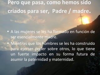 Pero que pasa, como hemos sido
criados para ser, Padre / madre.


• A las mujeres se les ha formado en función de
  ser esencialmente madre.
• Mientras que los hombres se les ha construido
  para ejercer poder sobre otros, lo que tiene
  un fuerte impacto en su forma futura de
  asumir la paternidad y maternidad.
 