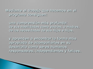 Mediante el trabajo que hacemos en el
 programa consiguen:
  
 una comprensión más profunda:
 de sus habilidades como padres, o madres,
 de las necesidades de sus hijos e hijas,
  
 y aprenden a encontrar la forma más
 apropiada de acompañarles en su
 desarrollo como seres humanos
 responsables, independientes y felices.
 
