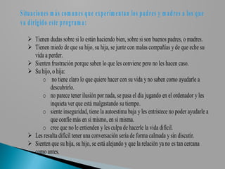 S itu a cio n es m á s com u n es q u e ex p erim en ta n los p a d res y m a d res a los q u e
v a d irigid o este p rogra m a :

    Tienen dudas sobre si lo están haciendo bien, sobre si son buenos padres, o madres.
    Tienen miedo de que su hijo, su hija, se junte con malas compañías y de que eche su
     vida a perder.
    Sienten frustración porque saben lo que les conviene pero no les hacen caso.
    Su hijo, o hija:
         o no tiene claro lo que quiere hacer con su vida y no saben como ayudarle a
             descubrirlo.
         o no parece tener ilusión por nada, se pasa el día jugando en el ordenador y les
             inquieta ver que está malgastando su tiempo.
         o siente inseguridad, tiene la autoestima baja y les entristece no poder ayudarle a
             que confíe más en si mismo, en si misma.
         o cree que no le entienden y les culpa de hacerle la vida difícil.
    Les resulta difícil tener una conversación seria de forma calmada y sin discutir.
    Sienten que su hija, su hijo, se está alejando y que la relación ya no es tan cercana
     como antes.
 