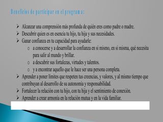 B e n e fic io s d e p a rtic ip a r e n e l p r o g r a m a :

     Alcanzar una comprensión más profunda de quién eres como padre o madre.
     Descubrir quien es en esencia tu hijo, tu hija y sus necesidades.
     Ganar confianza en tu capacidad para ayudarle:
         o a conocerse y a desarrollar la confianza en si mismo, en si misma, qué necesita
             para salir al mundo y brillar.
         o a descubrir sus fortalezas, virtudes y talentos.
         o y a encontrar aquello que le hace ser una persona completa.
     Aprender a poner límites que respeten tus creencias, y valores, y al mismo tiempo que
      contribuyan al desarrollo de su autonomía y responsabilidad.
     Fortalecer la relación con tu hijo, con tu hija y el sentimiento de conexión.
     Aprender a crear armonía en la relación mutua y en la vida familiar.
 