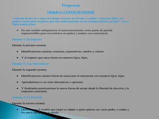 Programa
                             Módulo I: CONOCIÉNDOME

“Adem de llevar a cabo el trabajo exterior de form y cuidar a nuestros hijos, ser
       ás                                         ar
padres conscientes requiere que nos embarquem en un trabajo interior propio”. Jon y
                                               os
M yla Kabat-Zinn

    En este módulo trabajaremos el autoconocimiento como punto de partida
     imprescindible para convertirnos en padres y madres con consciencia.

Semana 1: El Impacto

Durante la primera semana:

   •   Identificaremos nuestras creencias, expectativas, miedos y valores

   •   Y el impacto que estos tienen en nuestros hijos, hijas.

Semana 2: Las Alternativas

Durante la segunda semana:

   •   Identificaremos nuestra forma de reaccionar al interactuar con nuestros hijos, hijas.

   •   Aprenderemos a ver otras alternativas y opciones,

   •   Y finalmente practicaremos la nueva forma de actuar desde la libertad de elección y la
       respuesta consciente.

Semana 3: La Elección

Durante la tercera semana:

   •   Definiremos el modelo que mejor se adapte a quien quieres ser como padre, o madre y
       los pasos que puedas ir dando.
 