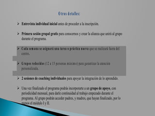 O tro s d eta lles:
 Entrevista individual inicial antes de proceder a la inscripción.

 Primera sesión grupal gratis para conocernos y crear la alianza que unirá al grupo
  durante el programa.

 C a d a sem a n a se a sig n a rá u n a ta rea o p rá ctica n u ev a q u e se realizará fu era d el
  cen tro .

 G ru p o s red u cid o s (1 2 a 1 5 p erso n as m áx im o ) p ara g aran tizar la aten ció n
  p erso n alizad a.

 2 sesiones de coaching individuales para apoyar la integración de lo aprendido.

 Una vez finalizado el programa podrás incorporarte a un grupo de apoyo, con
  periodicidad mensual, para darle continuidad al trabajo empezado durante el
  programa. Al grupo podrán acceder padres, y madres, que hayan finalizado, por lo
  menos el módulo I y II.
 