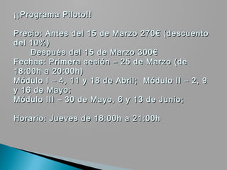 ¡¡Programa Piloto!!

Precio: Antes del 15 de Marzo 270€ (descuento
del 10%)
    Después del 15 de Marzo 300€
Fechas: Primera sesión – 25 de Marzo (de
18:00h a 20:00h)
Módulo I – 4, 11 y 18 de Abril; Módulo II – 2, 9
y 16 de Mayo;
Módulo III – 30 de Mayo, 6 y 13 de Junio;

Horario: Jueves de 18:00h a 21:00h
 