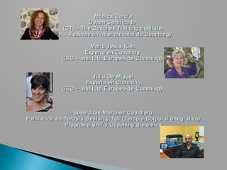 Mónica García
                      Coach Certificado
             (CTI – The Coaches Training Institute,
          ICF – Federación Internacional de Coaching)

                        Maria Jesus Klett
                      Experta en Coaching
             (IEC – Instituto Europeo de Coaching)


                          Julia De Miguel
                      Experta en Coaching
             (IEC – Instituto Europeo de Coaching)



                 Jose Juan Martinez Caballero
Formación en Terapia Gestalt y TCI (Terapia Corporal Integrativa)
             Programa SAT y Coaching Sistémico
 