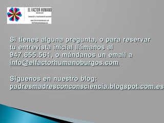 Si tienes alguna pregunta, o para reservar
tu entrevista inicial llámanos al
947.655.561, o mándanos un email a
info@elfactorhumanoburgos.com

Síguenos en nuestro blog:
padresmadresconconsciencia.blogspot.com.es
 