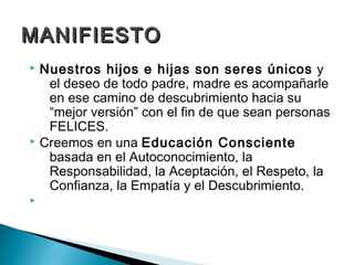 MANIFIESTO
 Nuestros hijos e hijas son seres únicos y
   el deseo de todo padre, madre es acompañarle
   en ese camino de descubrimiento hacia su
   “mejor versión” con el fin de que sean personas
   FELICES.
 Creemos en una Educación Consciente
   basada en el Autoconocimiento, la
   Responsabilidad, la Aceptación, el Respeto, la
   Confianza, la Empatía y el Descubrimiento.

 