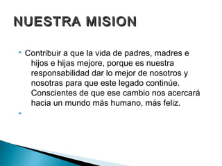 NUESTRA MISION

   Contribuir a que la vida de padres, madres e
     hijos e hijas mejore, porque es nuestra
     responsabilidad dar lo mejor de nosotros y
     nosotras para que este legado continúe.
     Conscientes de que ese cambio nos acercará
     hacia un mundo más humano, más feliz.

 