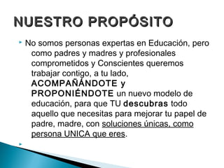 NUESTRO PROPÓSITO
   No somos personas expertas en Educación, pero
     como padres y madres y profesionales
     comprometidos y Conscientes queremos
     trabajar contigo, a tu lado,
     ACOMPAÑÁNDOTE y
     PROPONIÉNDOTE un nuevo modelo de
     educación, para que TU descubras todo
     aquello que necesitas para mejorar tu papel de
     padre, madre, con soluciones únicas, como
     persona UNICA que eres.

 