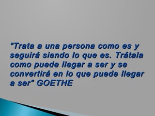 “ Trata a una persona como es y
seguirá siendo lo que es. Trátala
como puede llegar a ser y se
convertirá en lo que puede llegar
a ser” GOETHE
 