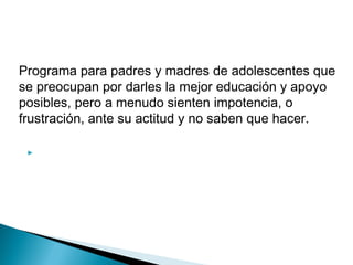 Programa para padres y madres de adolescentes que
se preocupan por darles la mejor educación y apoyo
posibles, pero a menudo sienten impotencia, o
frustración, ante su actitud y no saben que hacer.
 
 
 