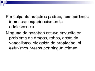 Por culpa de nuestros padres, nos perdimos
  inmensas experiencias en la
  adolescencia.
Ninguno de nosotros estuvo envuelto en
  problema de drogas, robos, actos de
  vandalismo, violación de propiedad, ni
  estuvimos presos por ningún crimen.
 