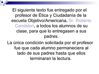 El siguiente texto fue entregado por el
    profesor de Ética y Ciudadanía de la
  escuela Objetivo/Americana, Sr. Roberto
    Candelori, a todos los alumnos de su
     clase, para que lo entregasen a sus
                   padres.
La única condición solicitada por el profesor
   fue que cada alumno permaneciera al
     lado de sus padres hasta que ellos
            terminaran la lectura.
 