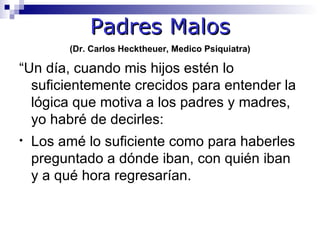 Padres Malos
         (Dr. Carlos Hecktheuer, Medico Psiquiatra)

“Un día, cuando mis hijos estén lo
  suficientemente crecidos para entender la
  lógica que motiva a los padres y madres,
  yo habré de decirles:
•   Los amé lo suficiente como para haberles
    preguntado a dónde iban, con quién iban
    y a qué hora regresarían.
 