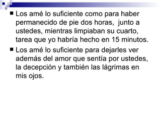  Los amé lo suficiente como para haber
  permanecido de pie dos horas, junto a
  ustedes, mientras limpiaban su cuarto,
  tarea que yo habría hecho en 15 minutos.
 Los amé lo suficiente para dejarles ver
  además del amor que sentía por ustedes,
  la decepción y también las lágrimas en
  mis ojos.
 