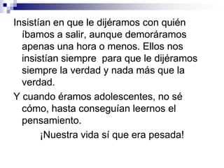 Ellos no permitían que nuestros amigos nos tocaran el claxon para que saliéramos; tenían que bajar, tocar la puerta y entrar para que ella los conociera.A los 12 años, todos podían volver tarde por la noche, nosotros tuvimos que esperar como hasta los 16 para poder hacerlo, y aquellos pesados se levantaban para saber si la fiesta había estado buena (sólo para ver en qué estado nos encontrábamos al volver).