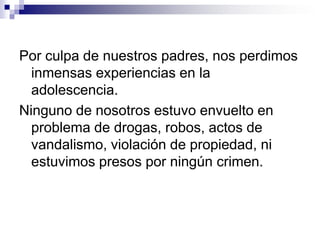 TODO FUE CULPA DE ELLOS!”Ahora que somos adultos, honestos y educados, estamos haciendo lo mejor para ser  “PADRES MALOS”, como fueron nuestros padres. YO CREO QUE  ESTE  ES  UNO  DE LOS MALES  DEL MUNDO DE HOY: NO  HAY SUFICIENTES PADRES MALOS!¡Aquéllos que ya son padres, que no se culpen , y aquéllos que lo serán, que esto les sirva como una alerta!