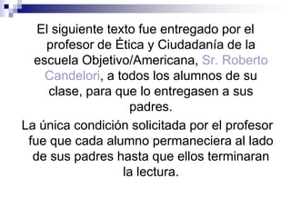 El siguiente texto fue entregado por el profesor de Ética y Ciudadanía de la  escuela Objetivo/Americana, Sr. Roberto Candelori, a todos los alumnos de su clase, para que lo entregasen a sus padres. La única condición solicitada por el profesor fue que cada alumno permaneciera al lado de sus padres hasta que ellos terminaran la lectura. 